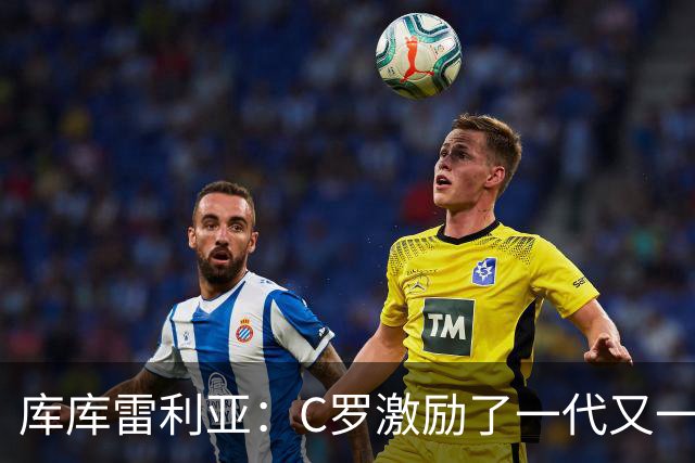 库库雷利亚：C罗激励了一代又一代的年轻人，和他对阵是一种荣幸